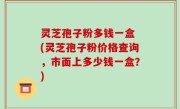 灵芝孢子粉多钱一盒 (灵芝孢子粉价格查询，市面上多少钱一盒？)