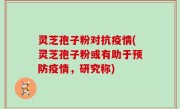 灵芝孢子粉对抗疫情(灵芝孢子粉或有助于预防疫情，研究称)