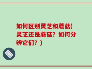 如何区别灵芝和蘑菇(灵芝还是蘑菇？如何分辨它们？)