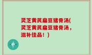灵芝黄芪扁豆猪骨汤(灵芝黄芪扁豆猪骨汤，滋补佳品！)
