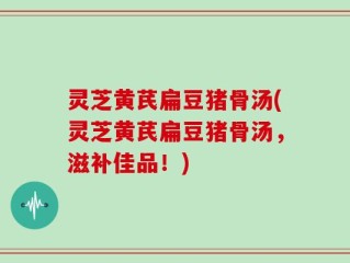 灵芝黄芪扁豆猪骨汤(灵芝黄芪扁豆猪骨汤，滋补佳品！)