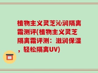 植物主义灵芝沁润隔离霜测评(植物主义灵芝隔离霜评测：滋润保湿，轻松隔离UV)