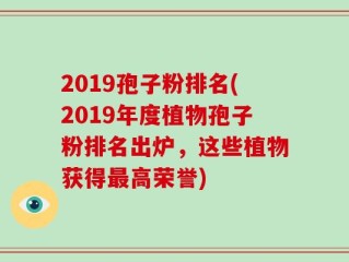 2019孢子粉排名(2019年度植物孢子粉排名出炉，这些植物获得最高荣誉)