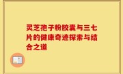 灵芝孢子粉胶囊与三七片的健康奇迹探索与结合之道