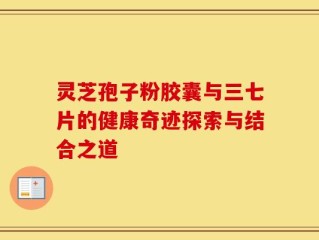 灵芝孢子粉胶囊与三七片的健康奇迹探索与结合之道