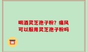 喝酒灵芝孢子粉？痛风可以服用灵芝孢子粉吗
