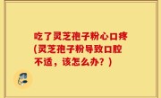 吃了灵芝孢子粉心口疼(灵芝孢子粉导致口腔不适，该怎么办？)