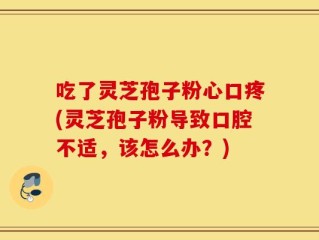 吃了灵芝孢子粉心口疼(灵芝孢子粉导致口腔不适，该怎么办？)