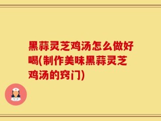 黑蒜灵芝鸡汤怎么做好喝(制作美味黑蒜灵芝鸡汤的窍门)