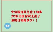 中远医保灵芝孢子油多少钱(远医保灵芝孢子油的价格是多少？)