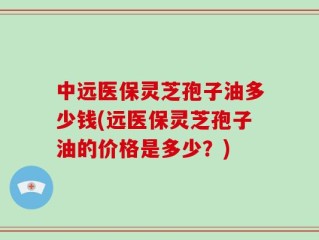 中远医保灵芝孢子油多少钱(远医保灵芝孢子油的价格是多少？)