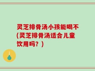 灵芝排骨汤小孩能喝不(灵芝排骨汤适合儿童饮用吗？)
