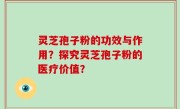 灵芝孢子粉的功效与作用？探究灵芝孢子粉的医疗价值？