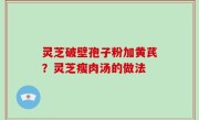 灵芝破壁孢子粉加黄芪？灵芝瘦肉汤的做法