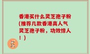 香港买什么灵芝孢子粉(推荐几款香港高人气灵芝孢子粉，功效惊人！)