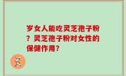 岁女人能吃灵芝孢子粉？灵芝孢子粉对女性的保健作用？