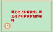 灵芝孢子粉胶囊壳？灵芝孢子粉胶囊有副作用吗