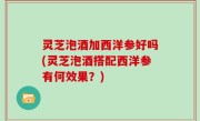 灵芝泡酒加西洋参好吗(灵芝泡酒搭配西洋参有何效果？)