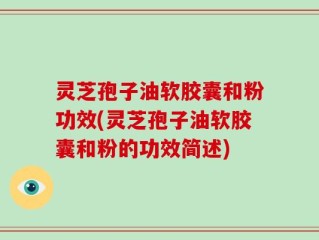 灵芝孢子油软胶囊和粉功效(灵芝孢子油软胶囊和粉的功效简述)