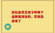 抚松县灵芝孢子粉哪个品牌值得选购，实用指南来了