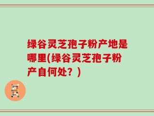 绿谷灵芝孢子粉产地是哪里(绿谷灵芝孢子粉产自何处？)