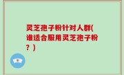 灵芝孢子粉针对人群(谁适合服用灵芝孢子粉？)