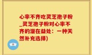 心率不齐吃灵芝孢子粉_灵芝孢子粉对心率不齐的潜在益处：一种天然补充选择)