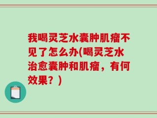 我喝灵芝水囊肿肌瘤不见了怎么办(喝灵芝水治愈囊肿和肌瘤，有何效果？)