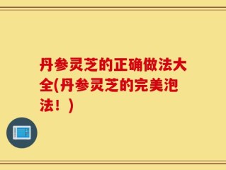 丹参灵芝的正确做法大全(丹参灵芝的完美泡法！)