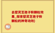 去壁灵芝孢子粉颗粒效果_探索壁灵芝孢子粉颗粒的神奇功效)