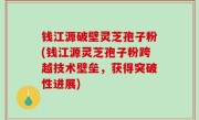 钱江源破壁灵芝孢子粉(钱江源灵芝孢子粉跨越技术壁垒，获得突破性进展)