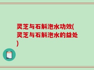 灵芝与石斛泡水功效(灵芝与石斛泡水的益处)