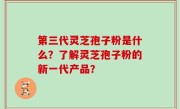 第三代灵芝孢子粉是什么？了解灵芝孢子粉的新一代产品？