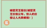 破壁灵芝报价(破壁灵芝价格公布，惊人的价格让人大跌眼镜！)