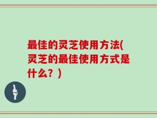 最佳的灵芝使用方法(灵芝的最佳使用方式是什么？)