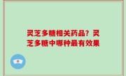 灵芝多糖相关药品？灵芝多糖中哪种最有效果