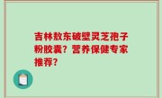 吉林敖东破壁灵芝孢子粉胶囊？营养保健专家推荐？