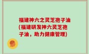 福建神六之灵芝孢子油(福建研发神六灵芝孢子油，助力健康管理)