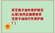 灵芝孢子油外用护肤怎么用(如何正确使用灵芝孢子油进行外用护肤？)