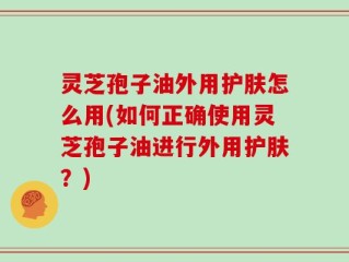 灵芝孢子油外用护肤怎么用(如何正确使用灵芝孢子油进行外用护肤？)