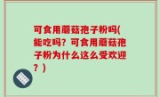 可食用蘑菇孢子粉吗(能吃吗？可食用蘑菇孢子粉为什么这么受欢迎？)
