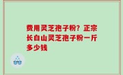 费用灵芝孢子粉？正宗长白山灵芝孢子粉一斤多少钱