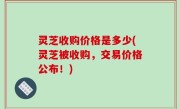 灵芝收购价格是多少(灵芝被收购，交易价格公布！)