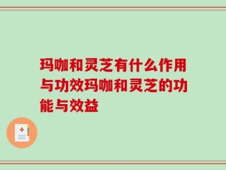 玛咖和灵芝有什么作用与功效玛咖和灵芝的功能与效益