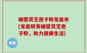 破壁灵芝孢子粉龙泉市(龙泉研发破壁灵芝孢子粉，助力健康生活)