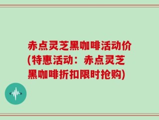 赤点灵芝黑咖啡活动价(特惠活动：赤点灵芝黑咖啡折扣限时抢购)