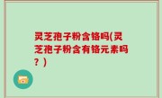 灵芝孢子粉含铬吗(灵芝孢子粉含有铬元素吗？)