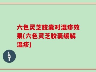 六色灵芝胶囊对湿疹效果(六色灵芝胶囊缓解湿疹)
