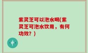 紫灵芝可以泡水喝(紫灵芝可泡水饮用，有何功效？)