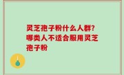 灵芝孢子粉什么人群？哪类人不适合服用灵芝孢子粉